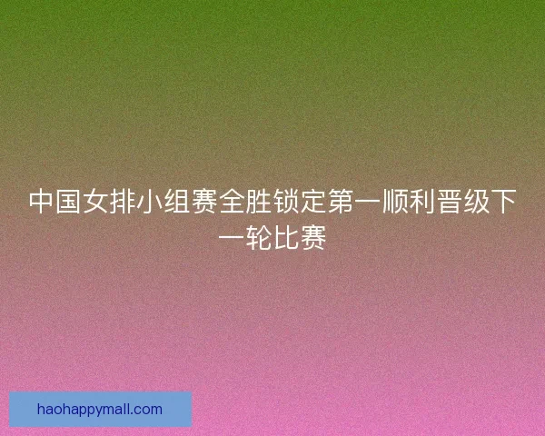 中国女排小组赛全胜锁定第一顺利晋级下一轮比赛