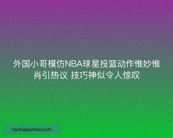外国小哥模仿NBA球星投篮动作惟妙惟肖引热议 技巧神似令人惊叹